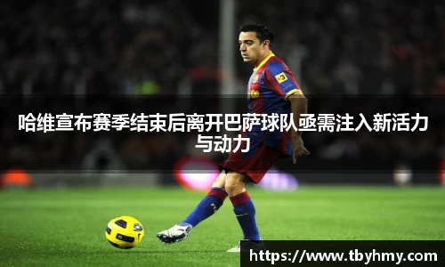 哈维宣布赛季结束后离开巴萨球队亟需注入新活力与动力